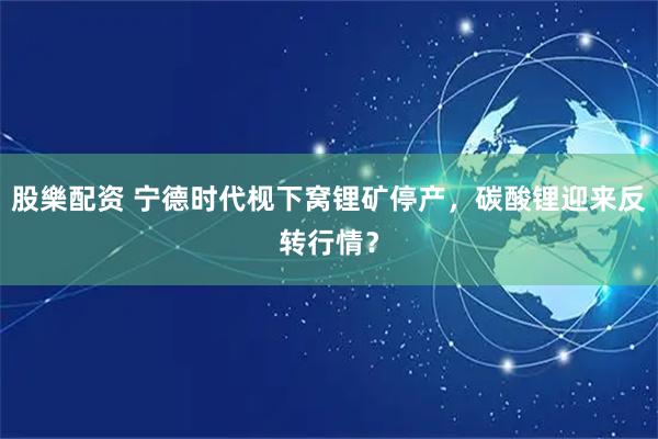 股樂配资 宁德时代枧下窝锂矿停产，碳酸锂迎来反转行情？