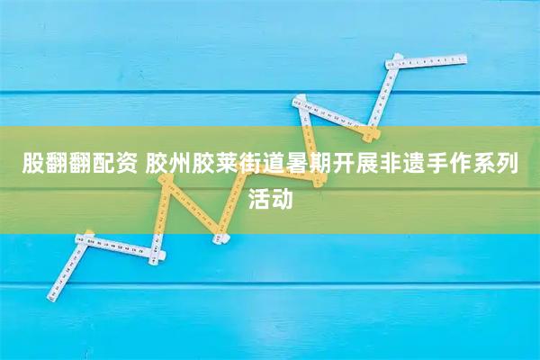 股翻翻配资 胶州胶莱街道暑期开展非遗手作系列活动