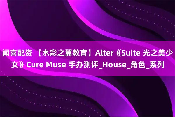 闻喜配资 【水彩之翼教育】Alter《Suite 光之美少女》Cure Muse 手办测评_House_角色_系列
