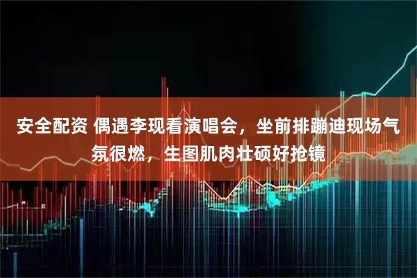 安全配资 偶遇李现看演唱会，坐前排蹦迪现场气氛很燃，生图肌肉壮硕好抢镜