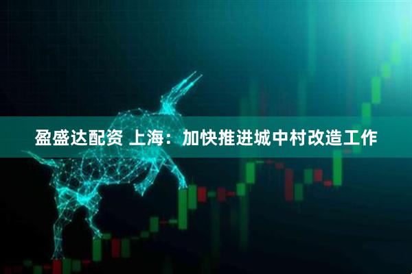 盈盛达配资 上海：加快推进城中村改造工作