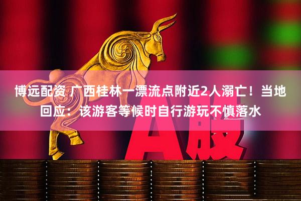 博远配资 广西桂林一漂流点附近2人溺亡！当地回应：该游客等候时自行游玩不慎落水