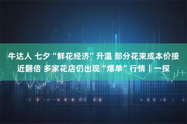 牛达人 七夕“鲜花经济”升温 部分花束成本价接近翻倍 多家花店仍出现“爆单”行情｜一探