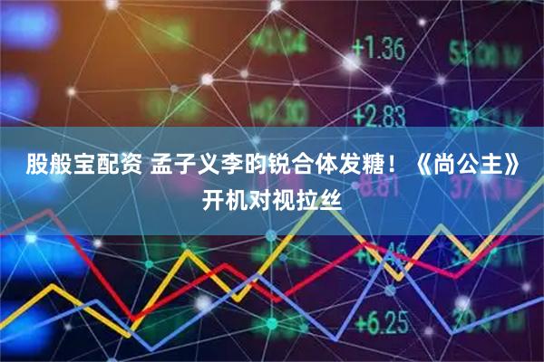 股般宝配资 孟子义李昀锐合体发糖！《尚公主》开机对视拉丝