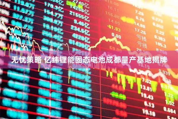 无忧策略 亿纬锂能固态电池成都量产基地揭牌