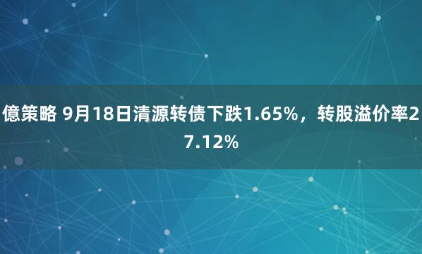 億策略 9月18日清源转债下跌1.65%，转股溢价率27.12%