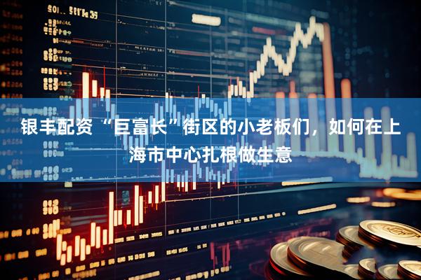 银丰配资 “巨富长”街区的小老板们，如何在上海市中心扎根做生意