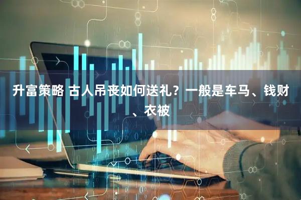 升富策略 古人吊丧如何送礼？一般是车马、钱财、衣被