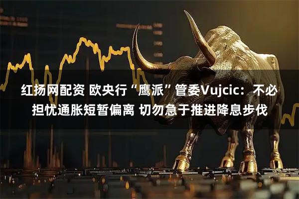 红扬网配资 欧央行“鹰派”管委Vujcic：不必担忧通胀短暂偏离 切勿急于推进降息步伐