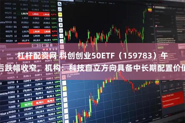 杠杆配资网 科创创业50ETF（159783）午后跌幅收窄，机构：科技自立方向具备中长期配置价值
