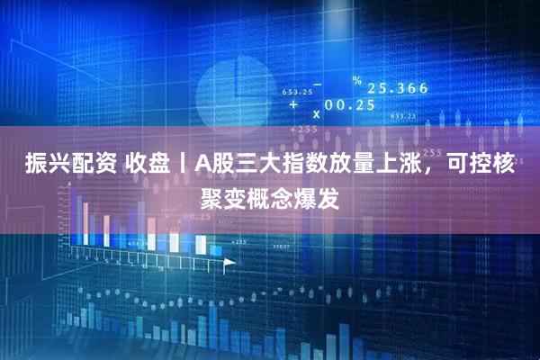 振兴配资 收盘丨A股三大指数放量上涨，可控核聚变概念爆发