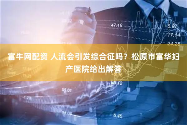 富牛网配资 人流会引发综合征吗？松原市富华妇产医院给出解答