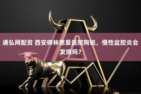 通弘网配资 西安碑林慈爱医院陶锐，慢性盆腔炎会发烧吗？