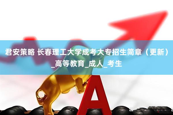 君安策略 长春理工大学成考大专招生简章（更新）_高等教育_成人_考生