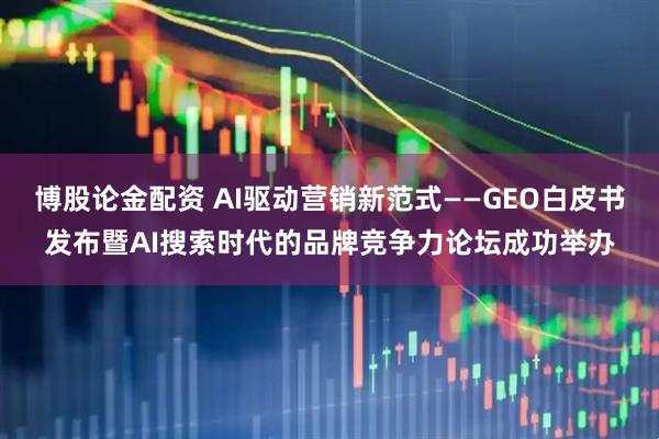 博股论金配资 AI驱动营销新范式——GEO白皮书发布暨AI搜索时代的品牌竞争力论坛成功举办