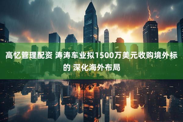 高忆管理配资 涛涛车业拟1500万美元收购境外标的 深化海外布局