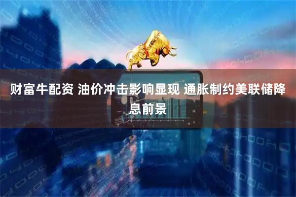 财富牛配资 油价冲击影响显现 通胀制约美联储降息前景