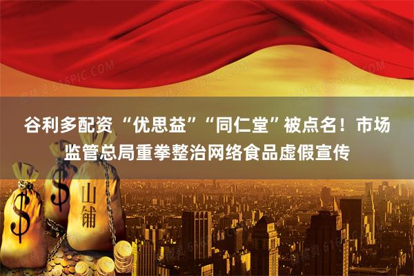 谷利多配资 “优思益”“同仁堂”被点名！市场监管总局重拳整治网络食品虚假宣传