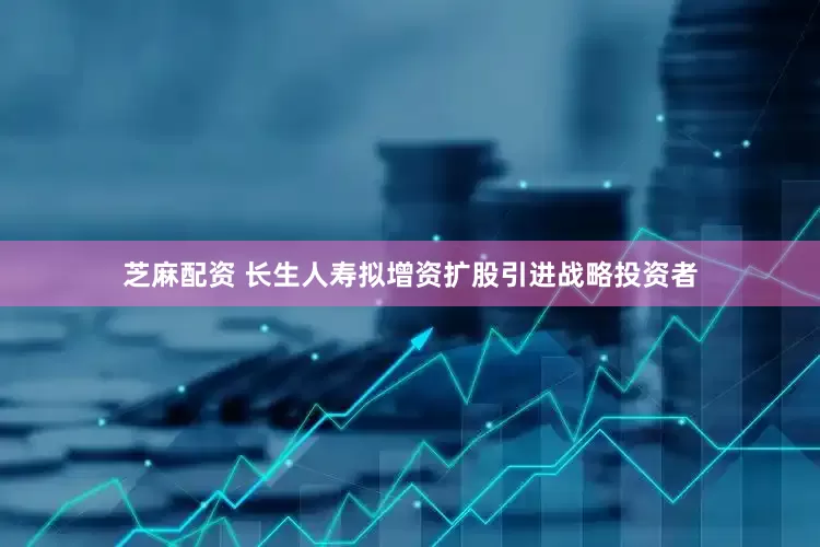 芝麻配资 长生人寿拟增资扩股引进战略投资者